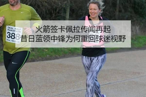 火箭签卡佩拉传闻再起 昔日蓝领中锋为何重回球迷视野
